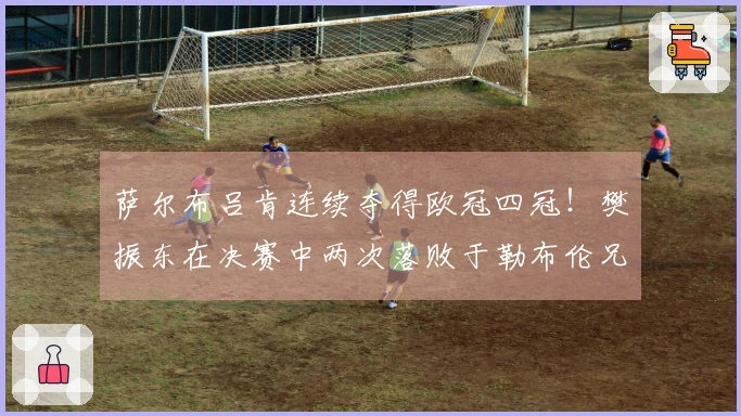 萨尔布吕肯连续夺得欧冠四冠！樊振东在决赛中两次落败于勒布伦兄弟，队友莫雷加德贡献两分