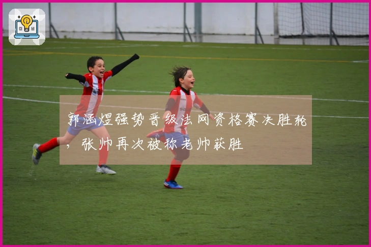 郭涵煜强势晋级法网资格赛决胜轮，张帅再次被称老帅获胜