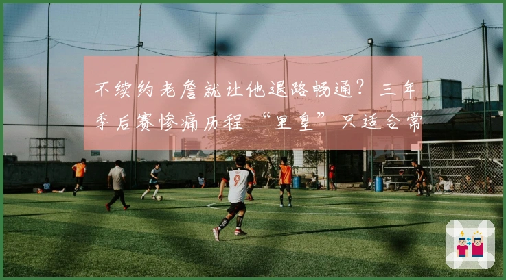 不续约老詹就让他退路畅通？三年季后赛惨痛历程 “里皇”只适合常规赛
