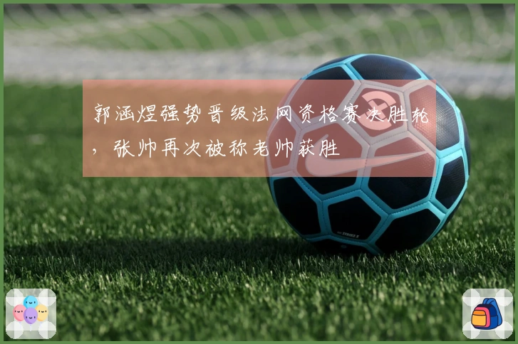 郭涵煜强势晋级法网资格赛决胜轮，张帅再次被称老帅获胜